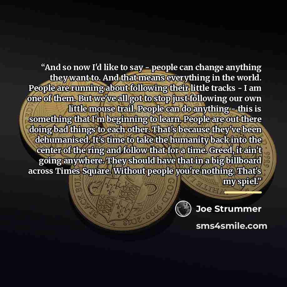 “And so now I'd like to say - people can change anything they want to. And that means everything in the world. People are running about following their little tracks - I am one of them. But we've all got to stop just following our own little mouse trail. People can do anything - this is something…” quote by Joe Strummer