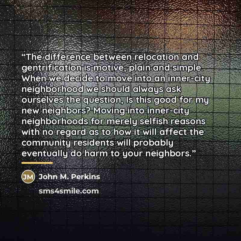 “The difference between relocation and gentrification is motive, plain and simple. When we decide to move into an inner-city neighborhood we should always ask ourselves the question, Is this good for my new neighbors? Moving into inner-city neighborhoods for merely selfish reasons with no regard as…” quote by John M. Perkins