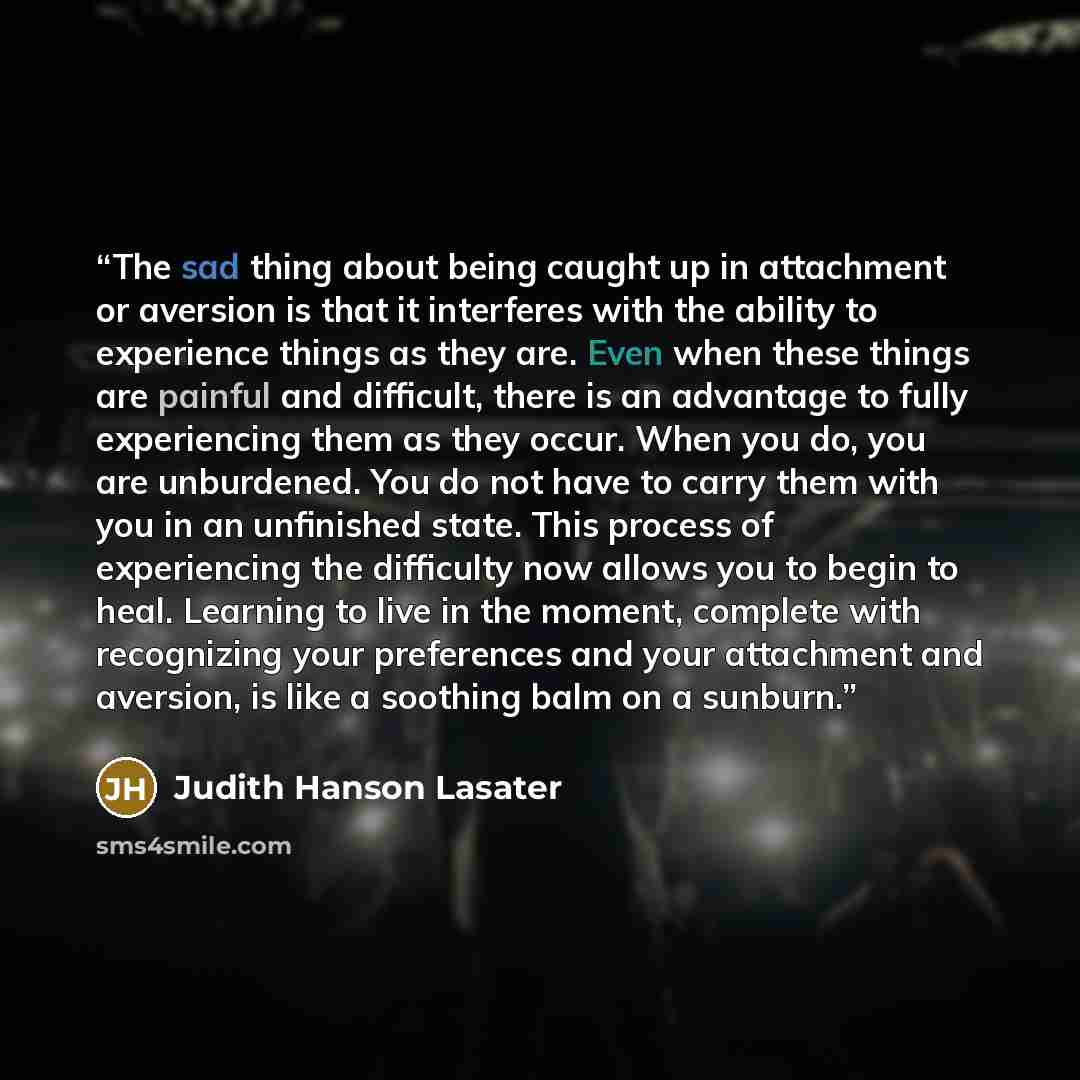 “The sad thing about being caught up in attachment or aversion is that it interferes with the ability to experience things as they are. Even when these things are painful and difficult, there is an advantage to fully experiencing them as they occur. When you do, you are unburdened. You do not have…” quote by Judith Hanson Lasater