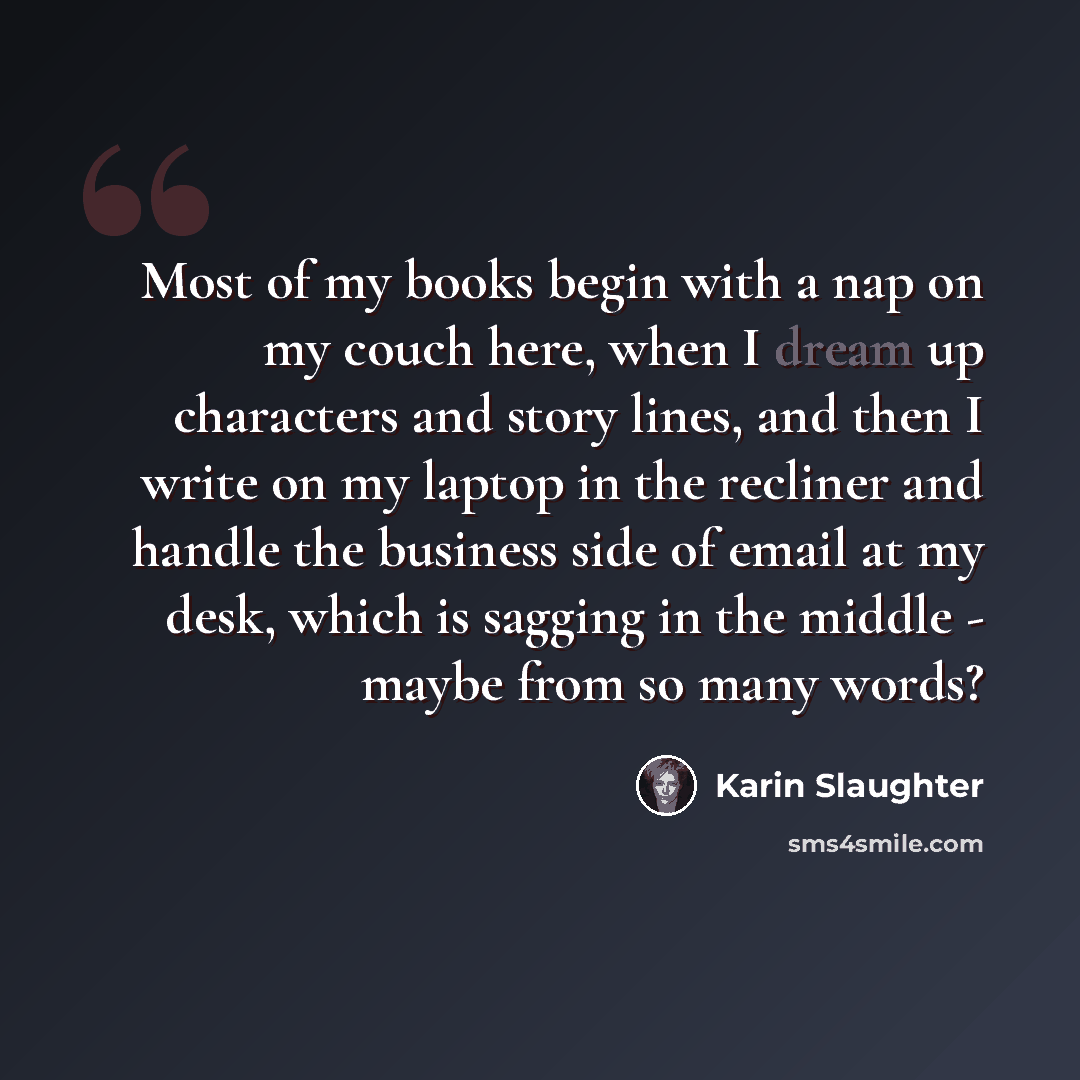 “Most of my books begin with a nap on my couch here, when I dream up characters and story lines, and then I write on my laptop in the recliner and handle the business side of email at my desk, which is sagging in the middle - maybe from so many words?” quote by Karin Slaughter
