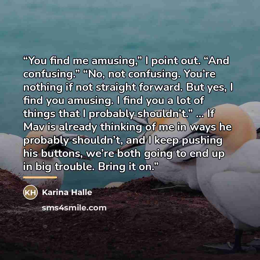“You find me amusing,” I point out. “And confusing.” “No, not confusing. You’re nothing if not straight forward. But yes, I find you amusing. I find you a lot of things that I probably shouldn’t.” … If Mav is already thinking of me in ways he probably shouldn’t, and I keep pushing his buttons…” quote by Karina Halle