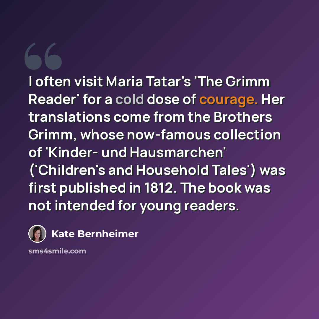 “I often visit Maria Tatar's 'The Grimm Reader' for a cold dose of courage. Her translations come from the Brothers Grimm, whose now-famous collection of 'Kinder- und Hausmarchen' ('Children's and Household Tales') was first published in 1812. The book was not intended for young readers.” quote by Kate Bernheimer