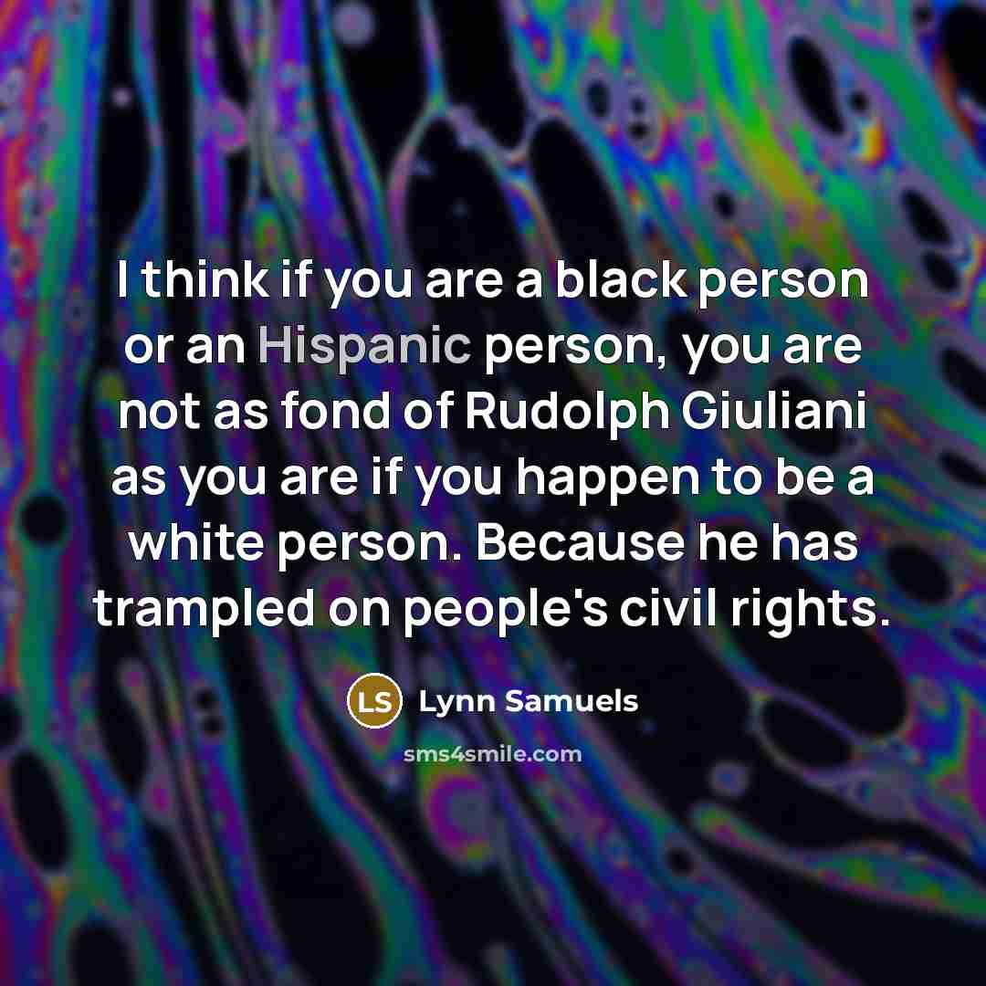 “I think if you are a black person or an Hispanic person, you are not as fond of Rudolph Giuliani as you are if you happen to be a white person. Because he has trampled on people's civil rights.” quote by Lynn Samuels