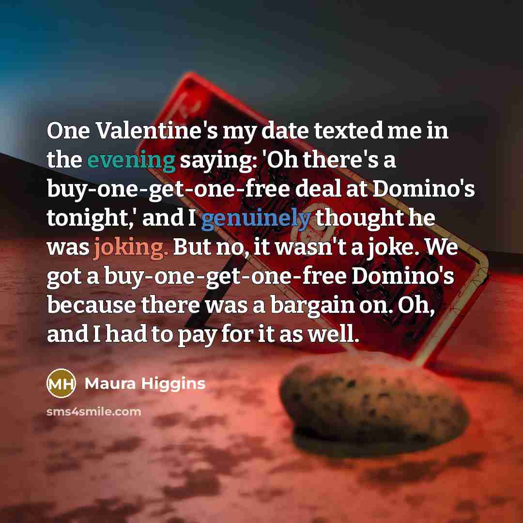 “One Valentine's my date texted me in the evening saying: 'Oh there's a buy-one-get-one-free deal at Domino's tonight,' and I genuinely thought he was joking. But no, it wasn't a joke. We got a buy-one-get-one-free Domino's because there was a bargain on. Oh, and I had to pay for it as well.” quote by Maura Higgins