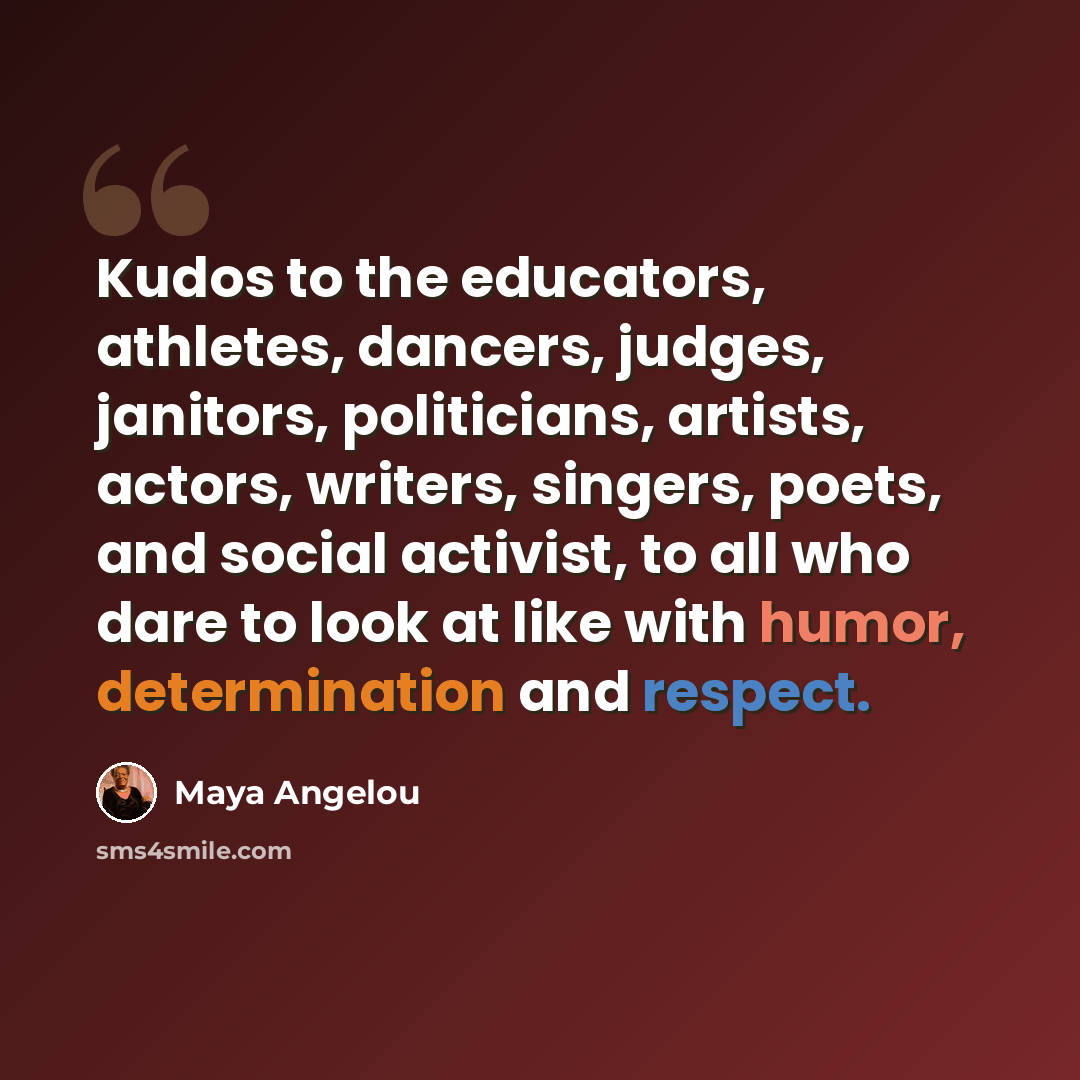 “Kudos to the educators, athletes, dancers, judges, janitors, politicians, artists, actors, writers, singers, poets, and social activist, to all who dare to look at like with humor, determination and respect.” quote by Maya Angelou
