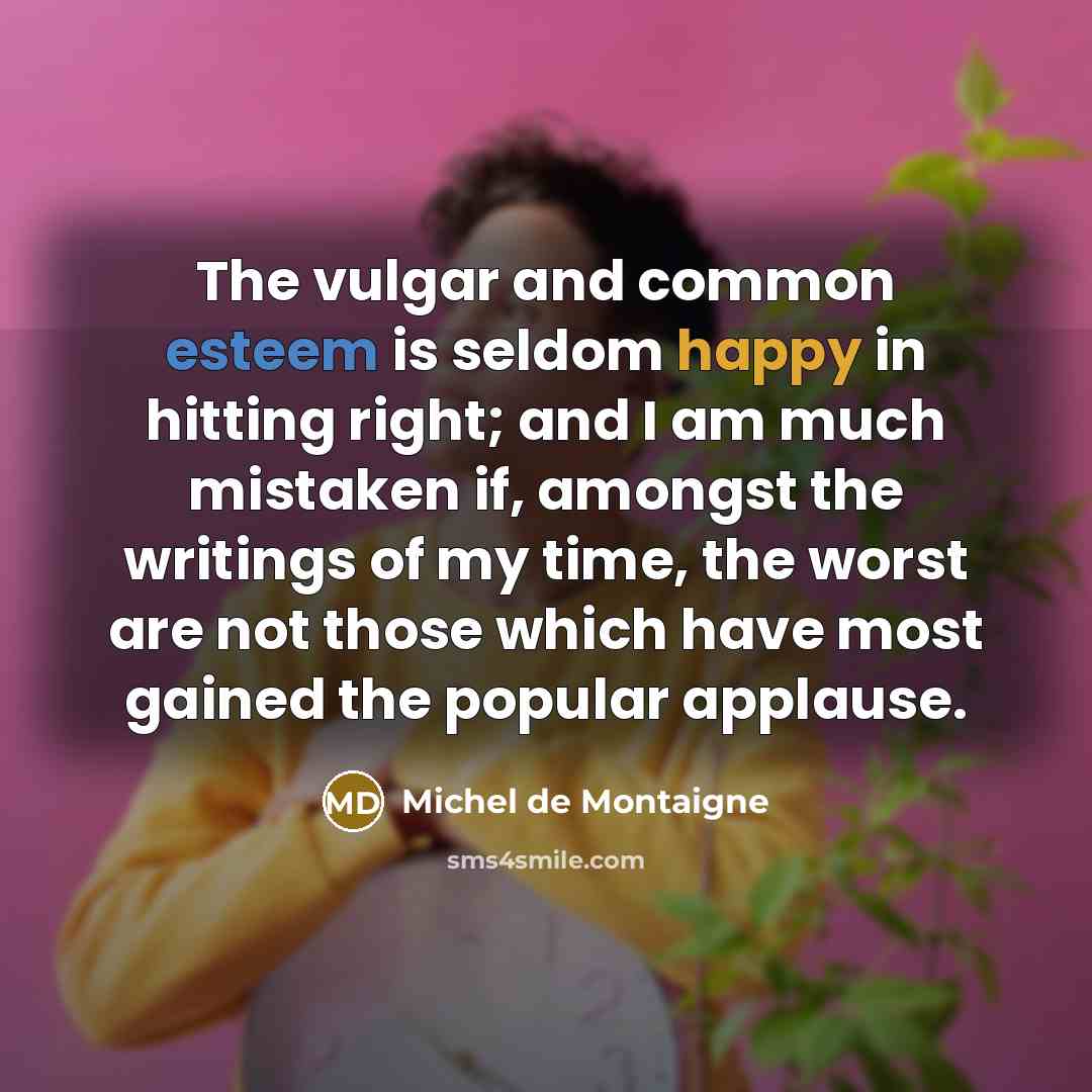 “The vulgar and common esteem is seldom happy in hitting right; and I am much mistaken if, amongst the writings of my time, the worst are not those which have most gained the popular applause.” quote by Michel de Montaigne