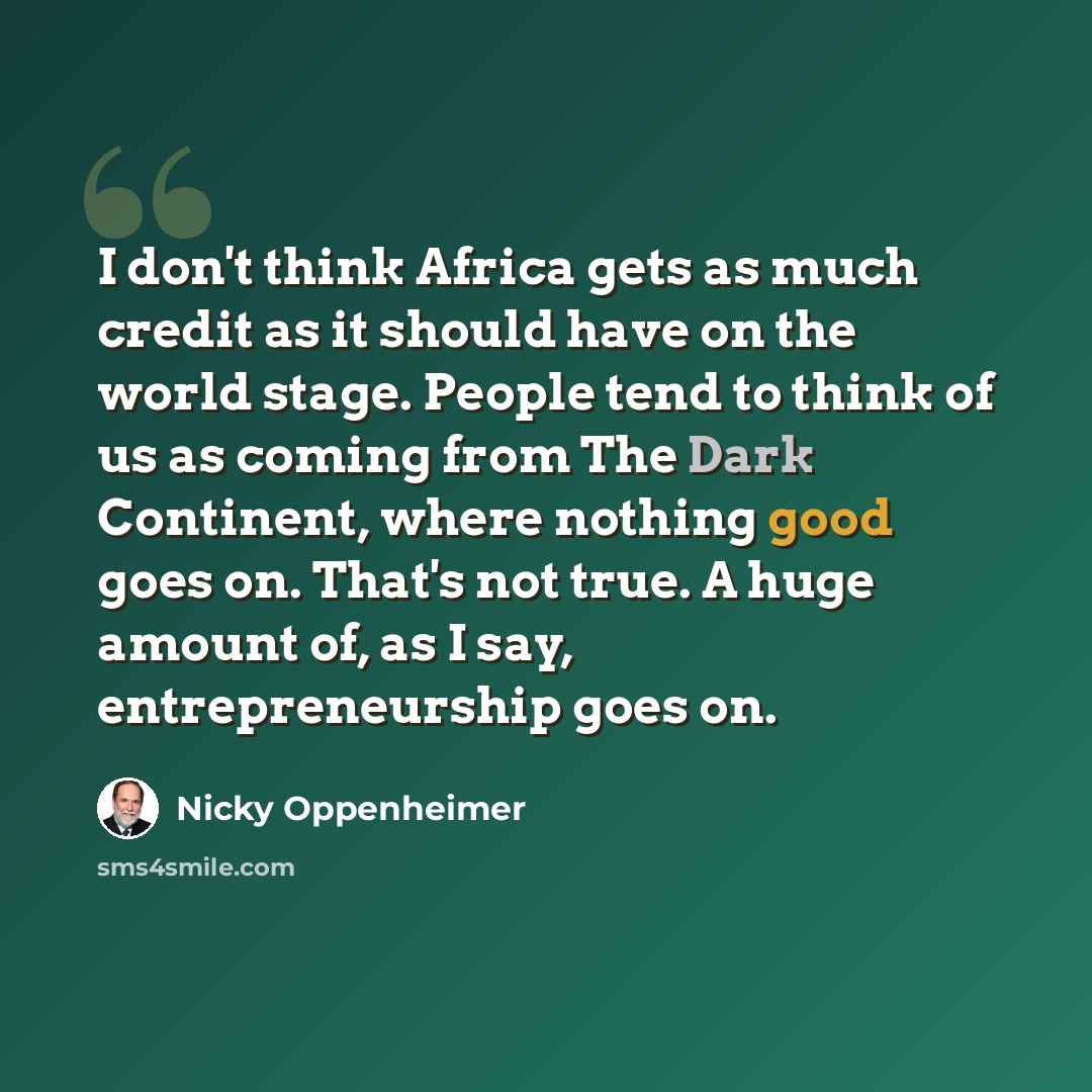 “I don't think Africa gets as much credit as it should have on the world stage. People tend to think of us as coming from The Dark Continent, where nothing good goes on. That's not true. A huge amount of, as I say, entrepreneurship goes on.” quote by Nicky Oppenheimer