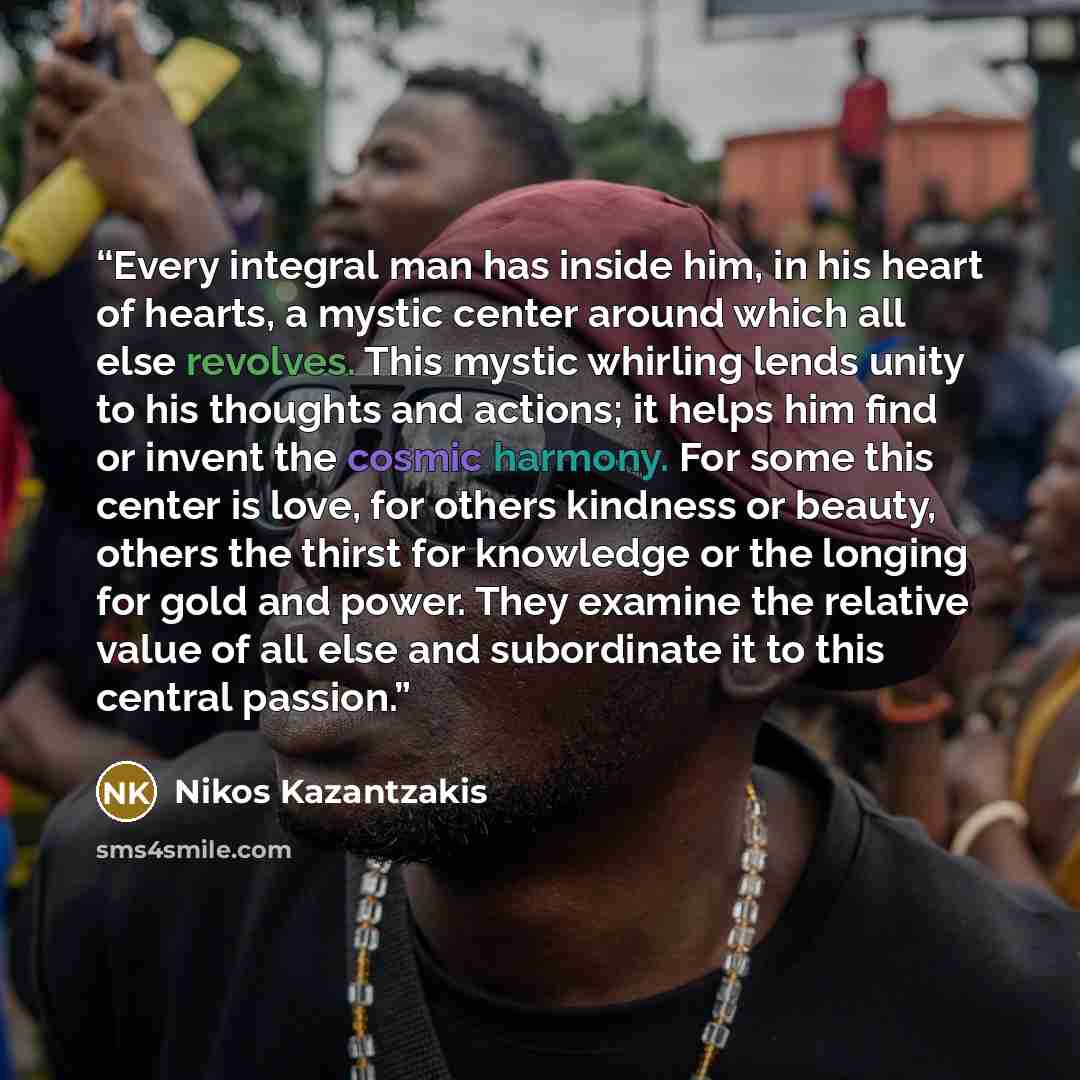 “Every integral man has inside him, in his heart of hearts, a mystic center around which all else revolves. This mystic whirling lends unity to his thoughts and actions; it helps him find or invent the cosmic harmony. For some this center is love, for others kindness or beauty, others the thirst…” quote by Nikos Kazantzakis