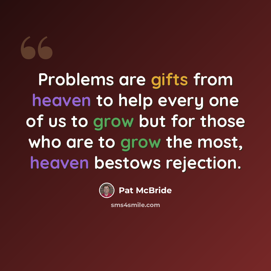 “Problems are gifts from heaven to help every one of us to grow but for those who are to grow the most, heaven bestows rejection.” quote by Pat McBride