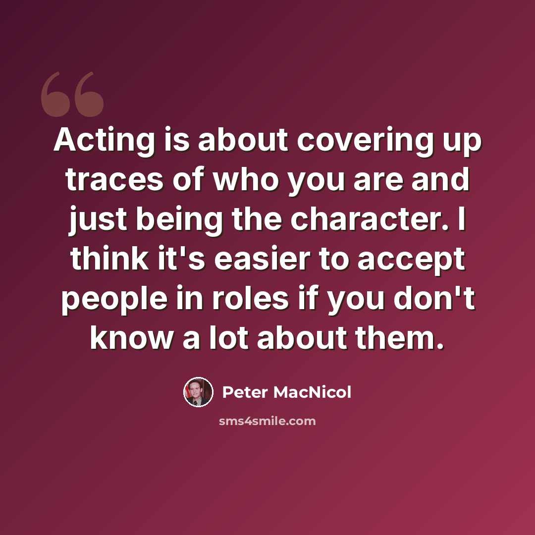 “Acting is about covering up traces of who you are and just being the character. I think it's easier to accept people in roles if you don't know a lot about them.” quote by Peter MacNicol