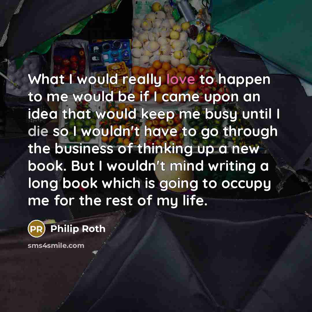 “What I would really love to happen to me would be if I came upon an idea that would keep me busy until I die so I wouldn't have to go through the business of thinking up a new book. But I wouldn't mind writing a long book which is going to occupy me for the rest of my life.” quote by Philip Roth