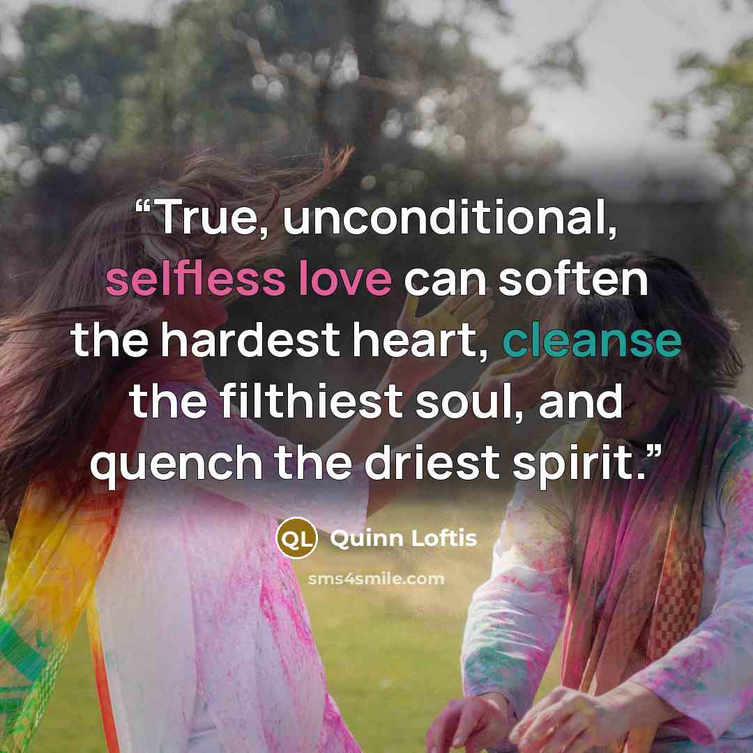 “True, unconditional, selfless love can soften the hardest heart, cleanse the filthiest soul, and quench the driest spirit.” quote by Quinn Loftis