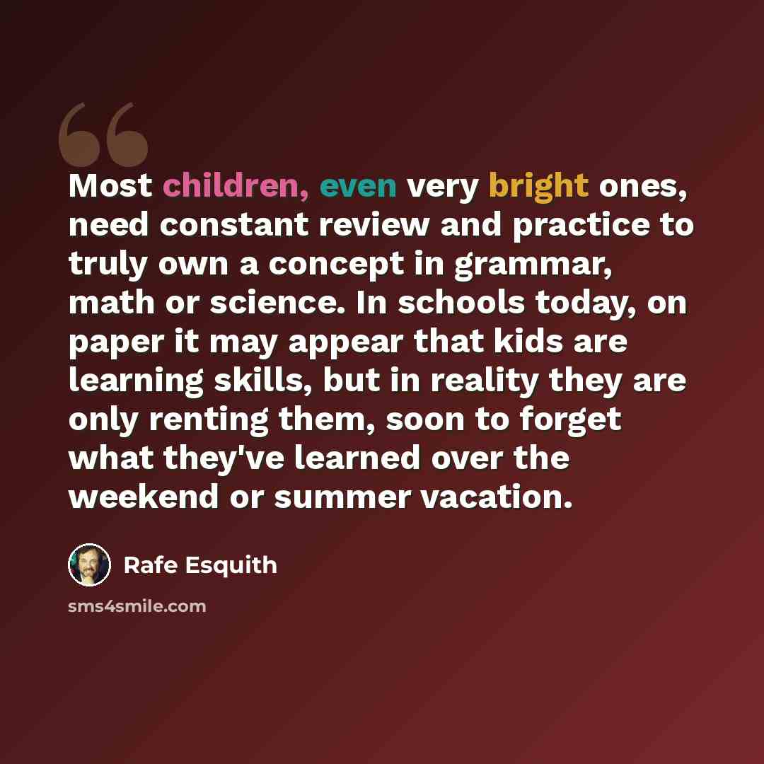 “Most children, even very bright ones, need constant review and practice to truly own a concept in grammar, math or science. In schools today, on paper it may appear that kids are learning skills, but in reality they are only renting them, soon to forget what they've learned over the weekend or…” quote by Rafe Esquith