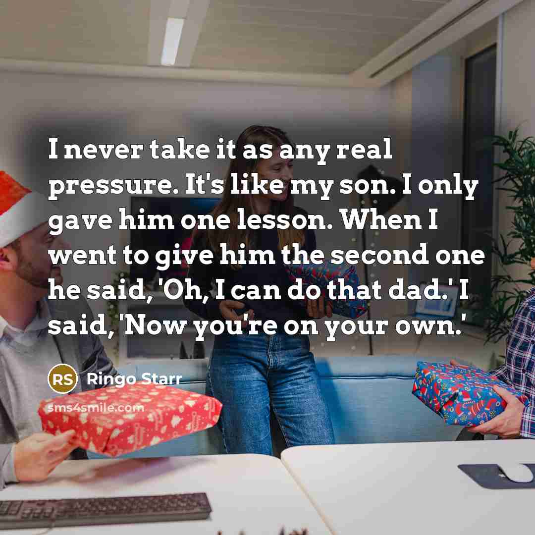 “I never take it as any real pressure. It's like my son. I only gave him one lesson. When I went to give him the second one he said, 'Oh, I can do that dad.' I said, 'Now you're on your own.'” quote by Ringo Starr