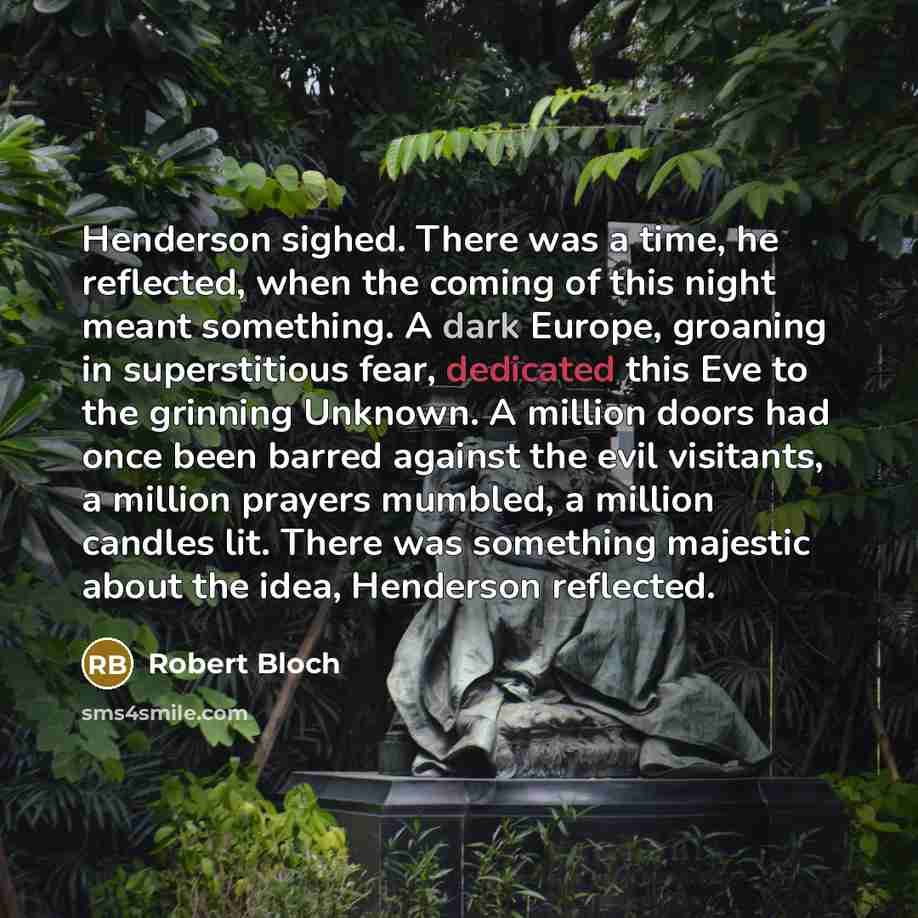 “Henderson sighed. There was a time, he reflected, when the coming of this night meant something. A dark Europe, groaning in superstitious fear, dedicated this Eve to the grinning Unknown. A million doors had once been barred against the evil visitants, a million prayers mumbled, a million candles…” quote by Robert Bloch