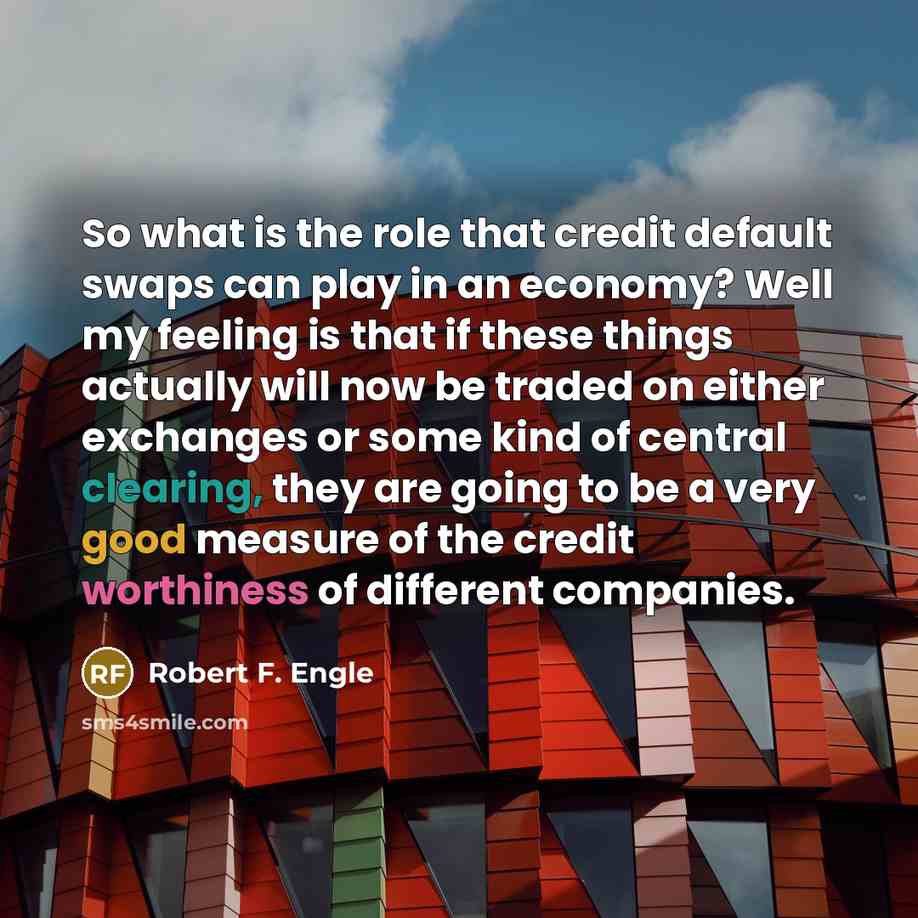 “So what is the role that credit default swaps can play in an economy? Well my feeling is that if these things actually will now be traded on either exchanges or some kind of central clearing, they are going to be a very good measure of the credit worthiness of different companies.” quote by Robert F. Engle