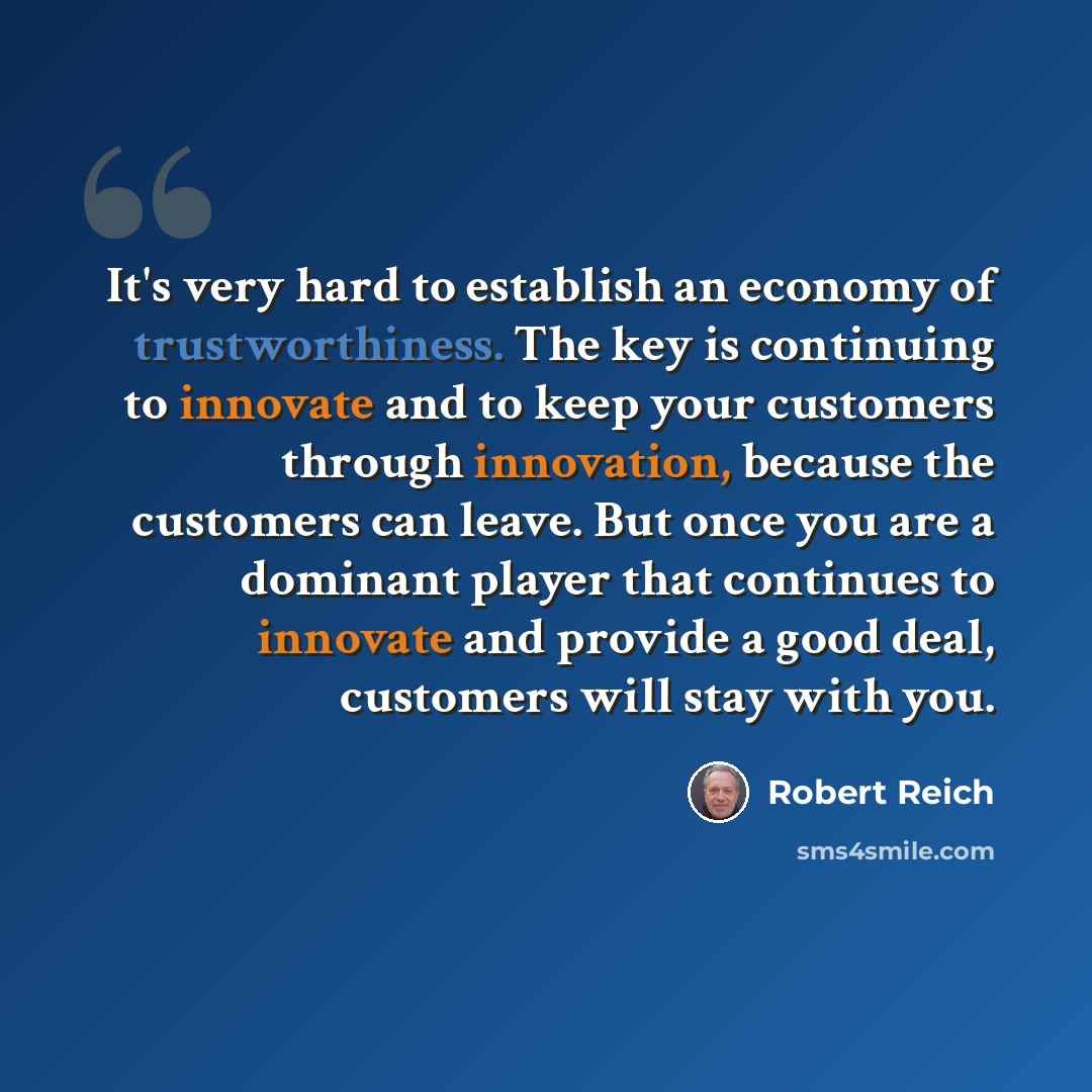 “It's very hard to establish an economy of trustworthiness. The key is continuing to innovate and to keep your customers through innovation, because the customers can leave. But once you are a dominant player that continues to innovate and provide a good deal, customers will stay with you.” quote by Robert Reich