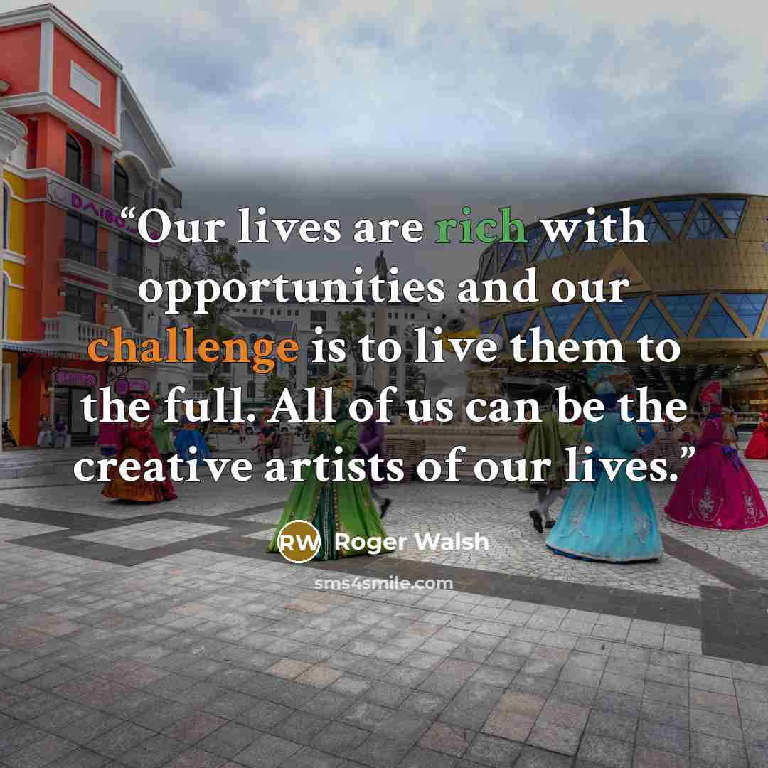“Our lives are rich with opportunities and our challenge is to live them to the full. All of us can be the creative artists of our lives.” quote by Roger Walsh