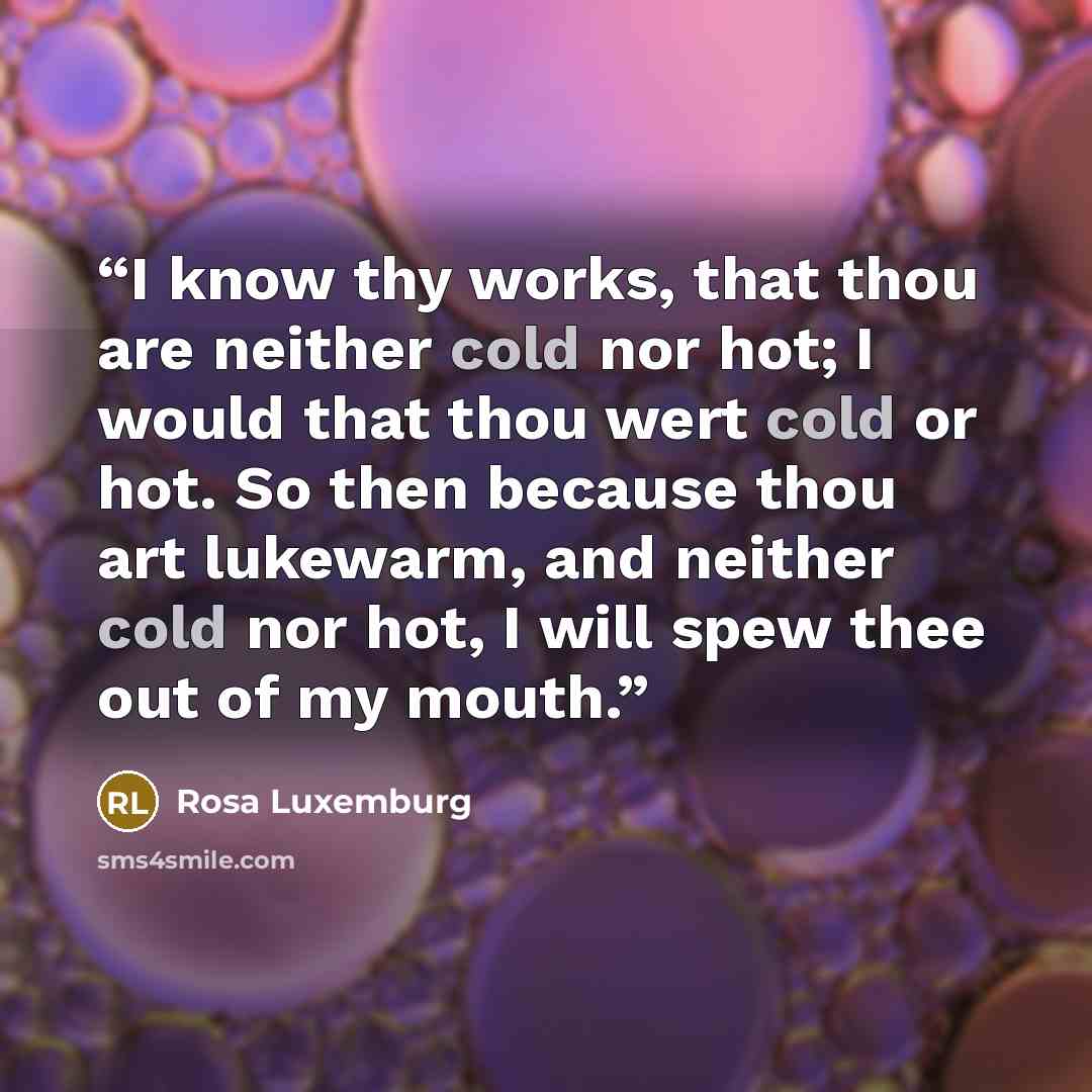 “I know thy works, that thou are neither cold nor hot; I would that thou wert cold or hot. So then because thou art lukewarm, and neither cold nor hot, I will spew thee out of my mouth.” quote by Rosa Luxemburg