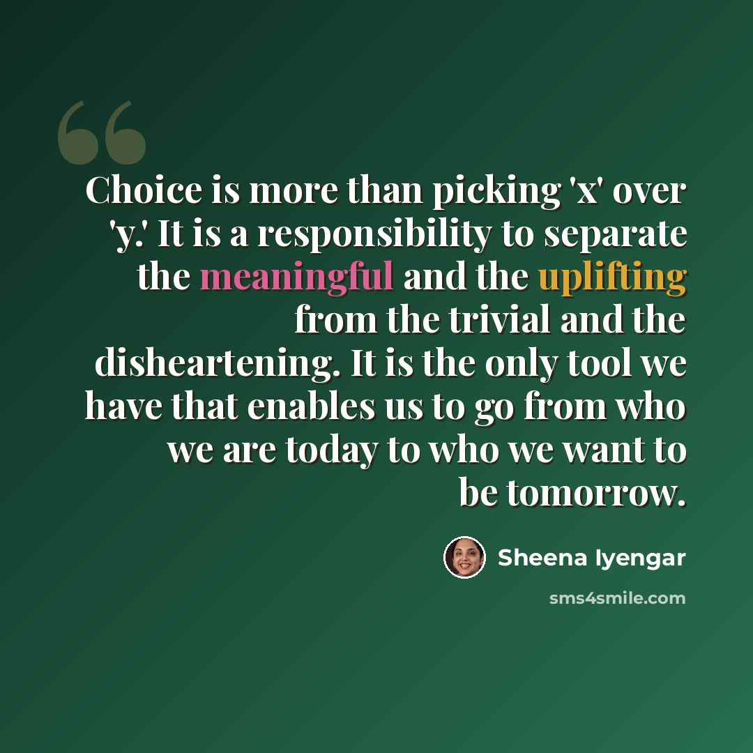 “Choice is more than picking 'x' over 'y.' It is a responsibility to separate the meaningful and the uplifting from the trivial and the disheartening. It is the only tool we have that enables us to go from who we are today to who we want to be tomorrow.” quote by Sheena Iyengar