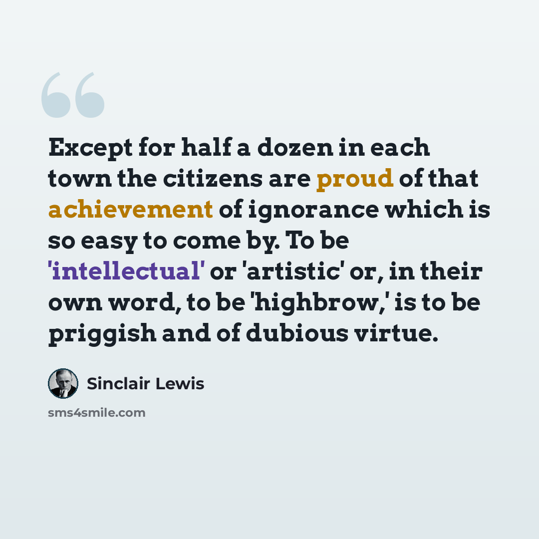 “Except for half a dozen in each town the citizens are proud of that achievement of ignorance which is so easy to come by. To be 'intellectual' or 'artistic' or, in their own word, to be 'highbrow,' is to be priggish and of dubious virtue.” quote by Sinclair Lewis