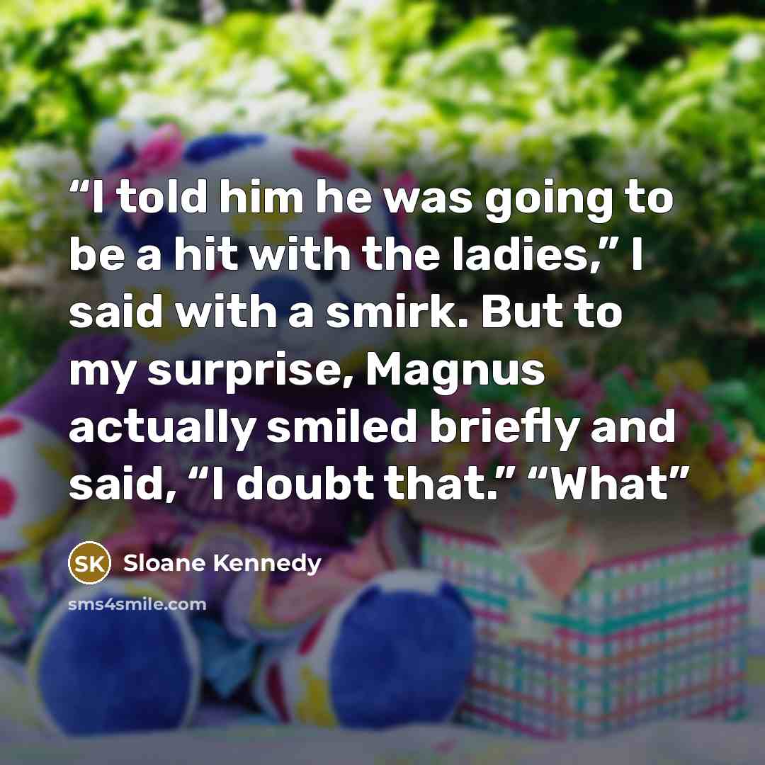 “I told him he was going to be a hit with the ladies,” I said with a smirk. But to my surprise, Magnus actually smiled briefly and said, “I doubt that.” “What” quote by Sloane Kennedy
