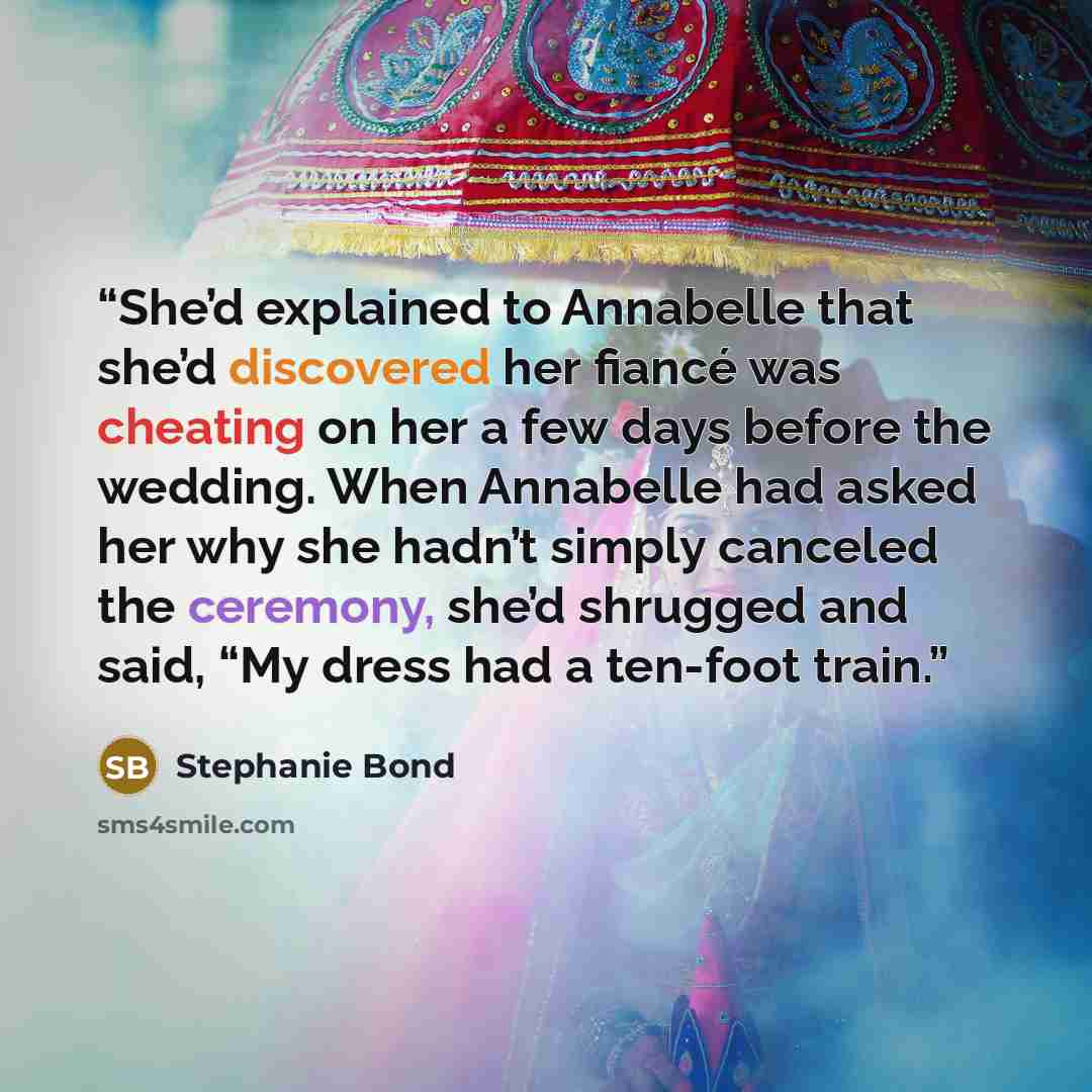 “She’d explained to Annabelle that she’d discovered her fiancé was cheating on her a few days before the wedding. When Annabelle had asked her why she hadn’t simply canceled the ceremony, she’d shrugged and said, “My dress had a ten-foot train.” quote by Stephanie Bond