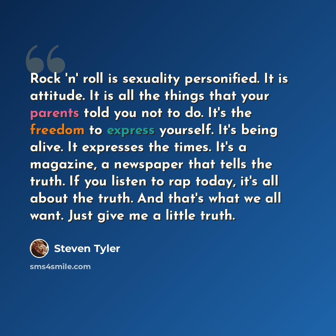 “Rock 'n' roll is sexuality personified. It is attitude. It is all the things that your parents told you not to do. It's the freedom to express yourself. It's being alive. It expresses the times. It's a magazine, a newspaper that tells the truth. If you listen to rap today, it's all about the…” quote by Steven Tyler