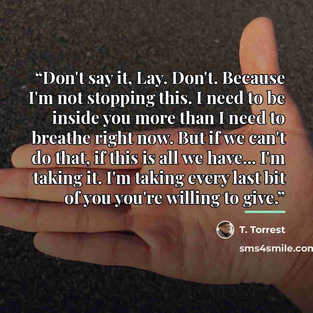 “Don't say it, Lay. Don't. Because I'm not stopping this. I need to be inside you more than I need to breathe right now. But if we can't do that, if this is all we have... I'm taking it. I'm taking every last bit of you you're willing to give.” quote by T. Torrest