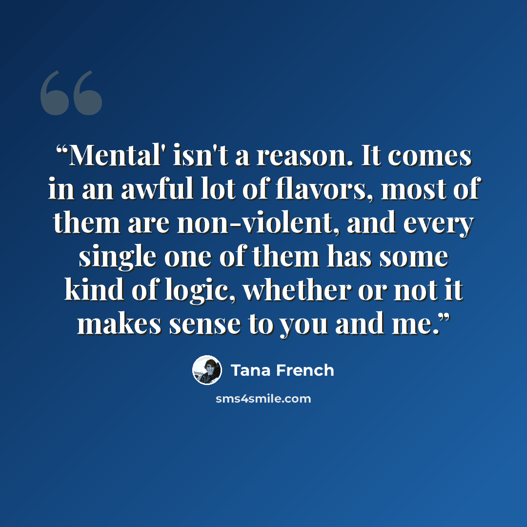 “Mental' isn't a reason. It comes in an awful lot of flavors, most of them are non-violent, and every single one of them has some kind of logic, whether or not it makes sense to you and me.” quote by Tana French
