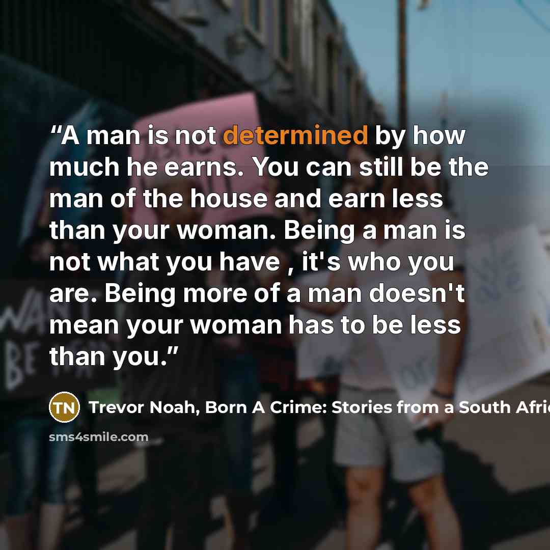 “A man is not determined by how much he earns. You can still be the man of the house and earn less than your woman. Being a man is not what you have , it's who you are. Being more of a man doesn't mean your woman has to be less than you.” quote by Trevor Noah, Born A Crime: Stories from a South African Childhood