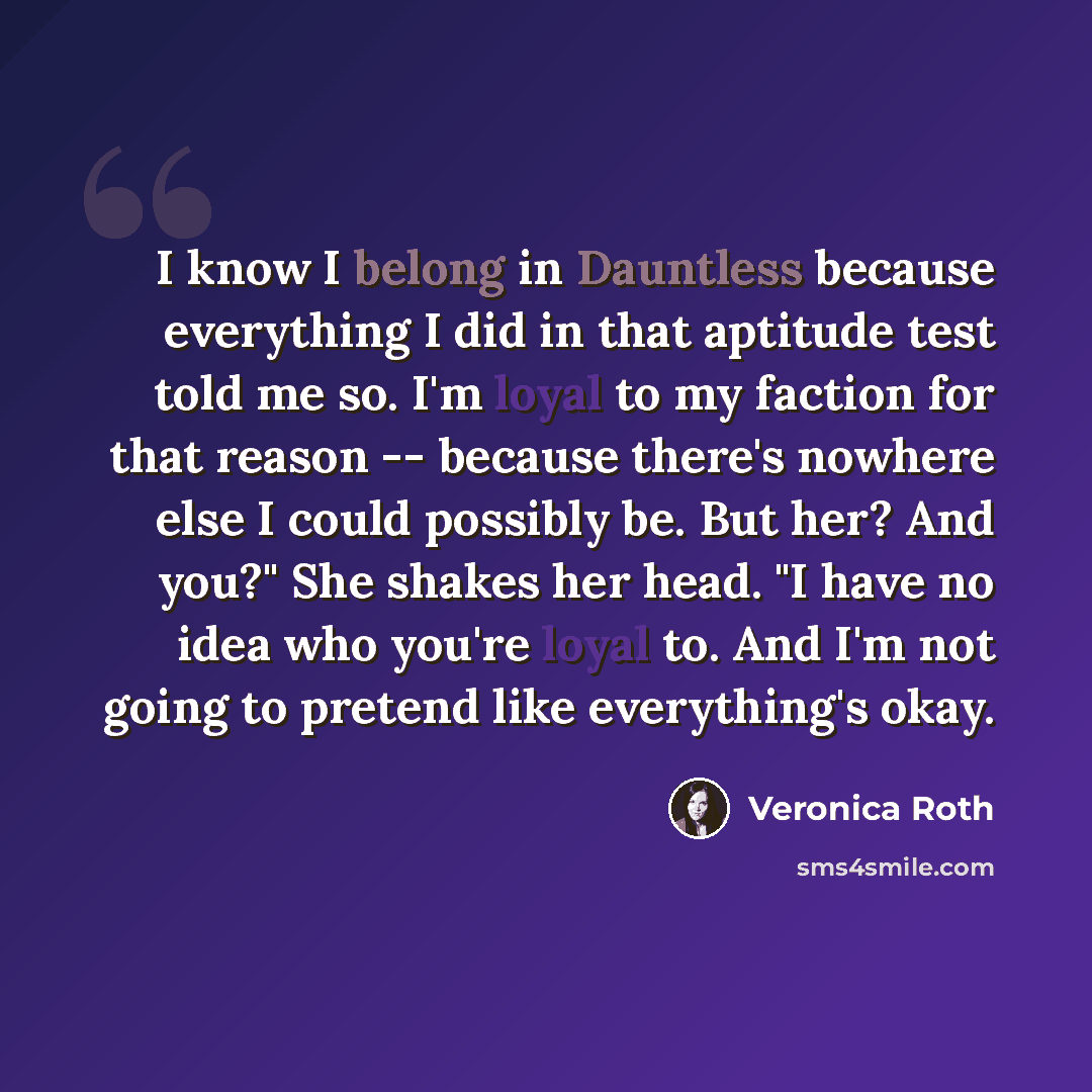 “I know I belong in Dauntless because everything I did in that aptitude test told me so. I'm loyal to my faction for that reason -- because there's nowhere else I could possibly be. But her? And you?" She shakes her head. "I have no idea who you're loyal to. And I'm not going to pretend like…” quote by Veronica Roth