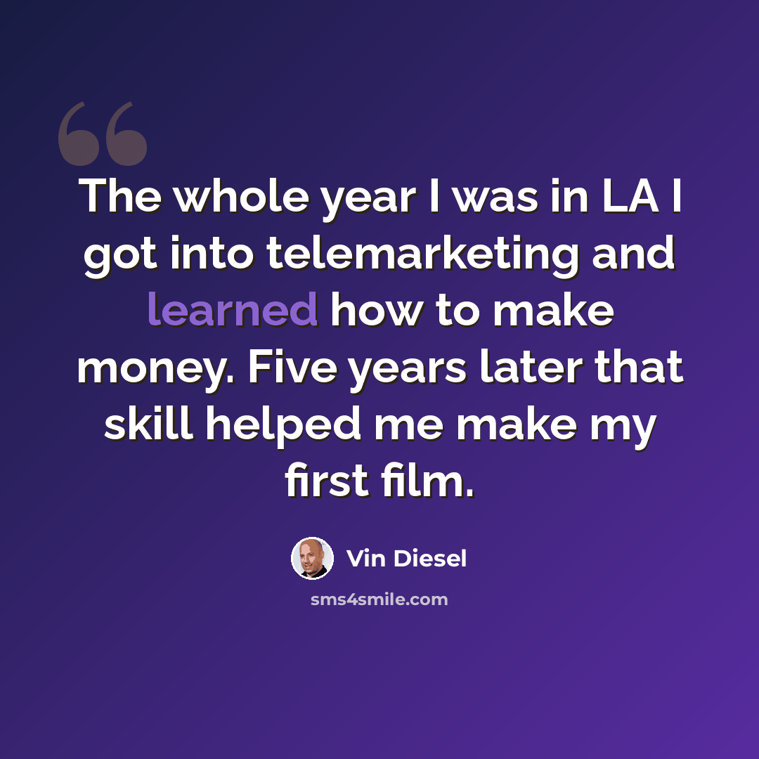 “The whole year I was in LA I got into telemarketing and learned how to make money. Five years later that skill helped me make my first film.” quote by Vin Diesel