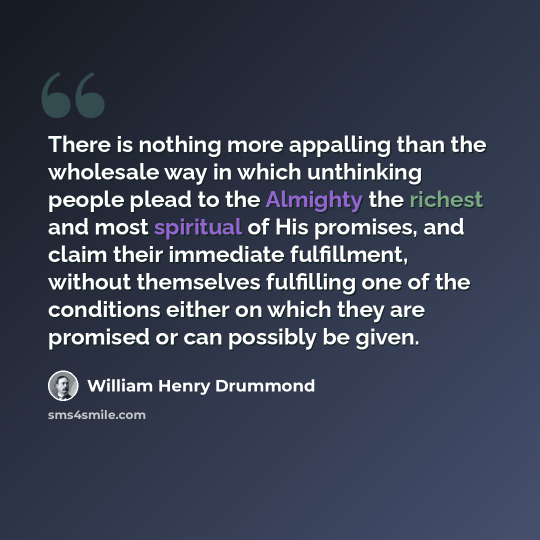 “There is nothing more appalling than the wholesale way in which unthinking people plead to the Almighty the richest and most spiritual of His promises, and claim their immediate fulfillment, without themselves fulfilling one of the conditions either on which they are promised or can possibly be…” quote by William Henry Drummond