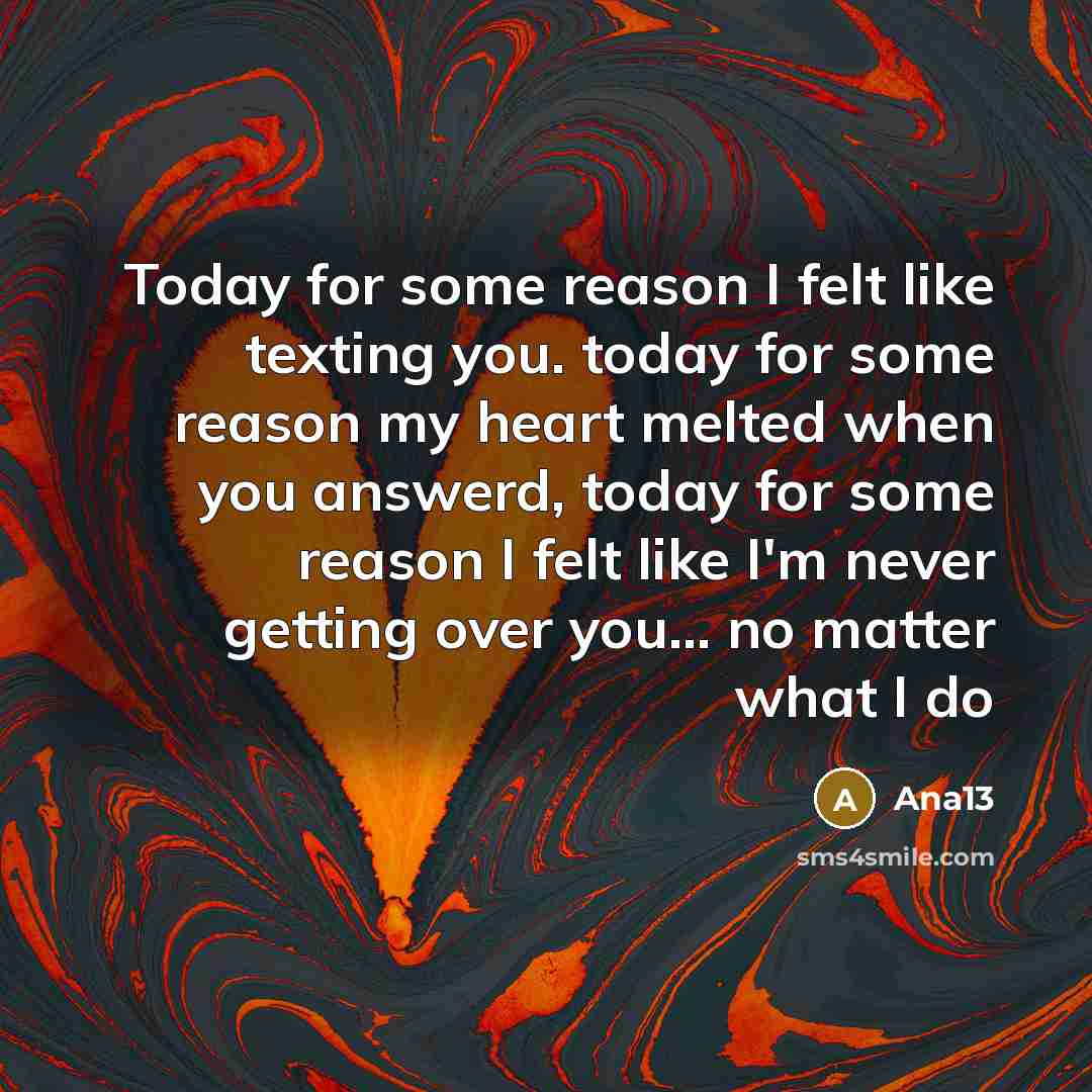 “Today for some reason I felt like texting you. today for some reason my heart melted when you answerd, today for some reason I felt like I'm never getting over you... no matter what I do” quote by Ana13