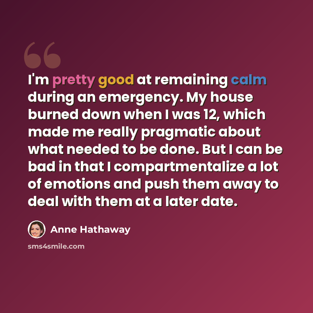 “I'm pretty good at remaining calm during an emergency. My house burned down when I was 12, which made me really pragmatic about what needed to be done. But I can be bad in that I compartmentalize a lot of emotions and push them away to deal with them at a later date.” quote by Anne Hathaway