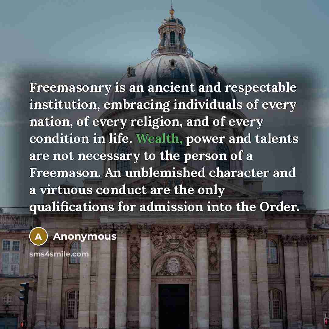 “Freemasonry is an ancient and respectable institution, embracing individuals of every nation, of every religion, and of every condition in life. Wealth, power and talents are not necessary to the person of a Freemason. An unblemished character and a virtuous conduct are the only qualifications for…” quote by Anonymous