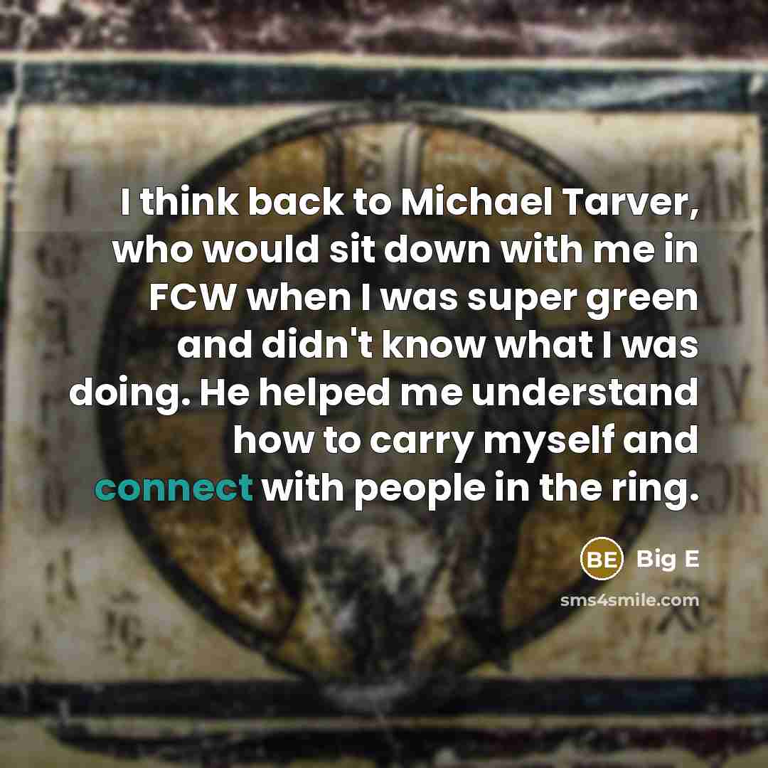“I think back to Michael Tarver, who would sit down with me in FCW when I was super green and didn't know what I was doing. He helped me understand how to carry myself and connect with people in the ring.” quote by Big E