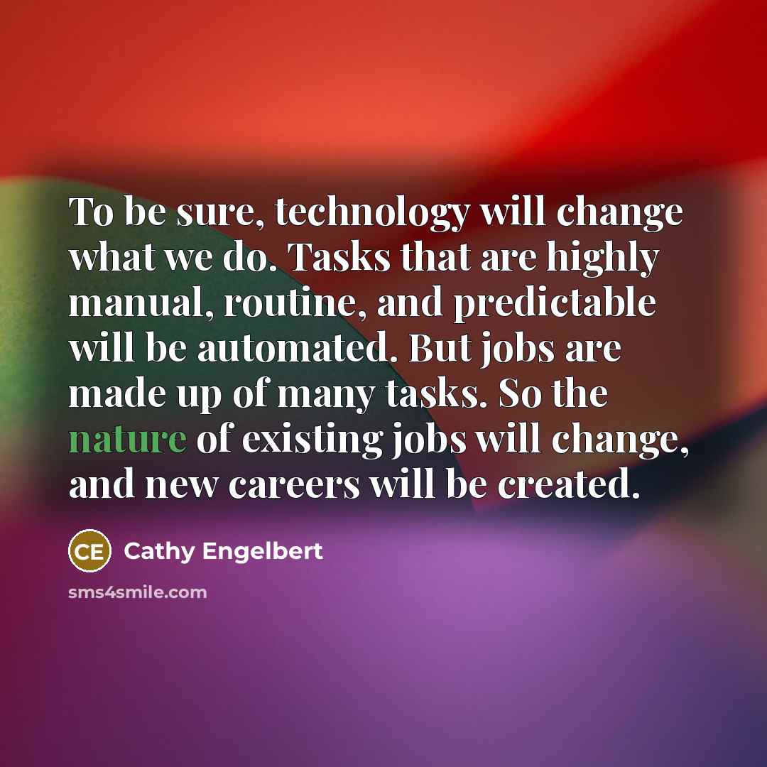 “To be sure, technology will change what we do. Tasks that are highly manual, routine, and predictable will be automated. But jobs are made up of many tasks. So the nature of existing jobs will change, and new careers will be created.” quote by Cathy Engelbert