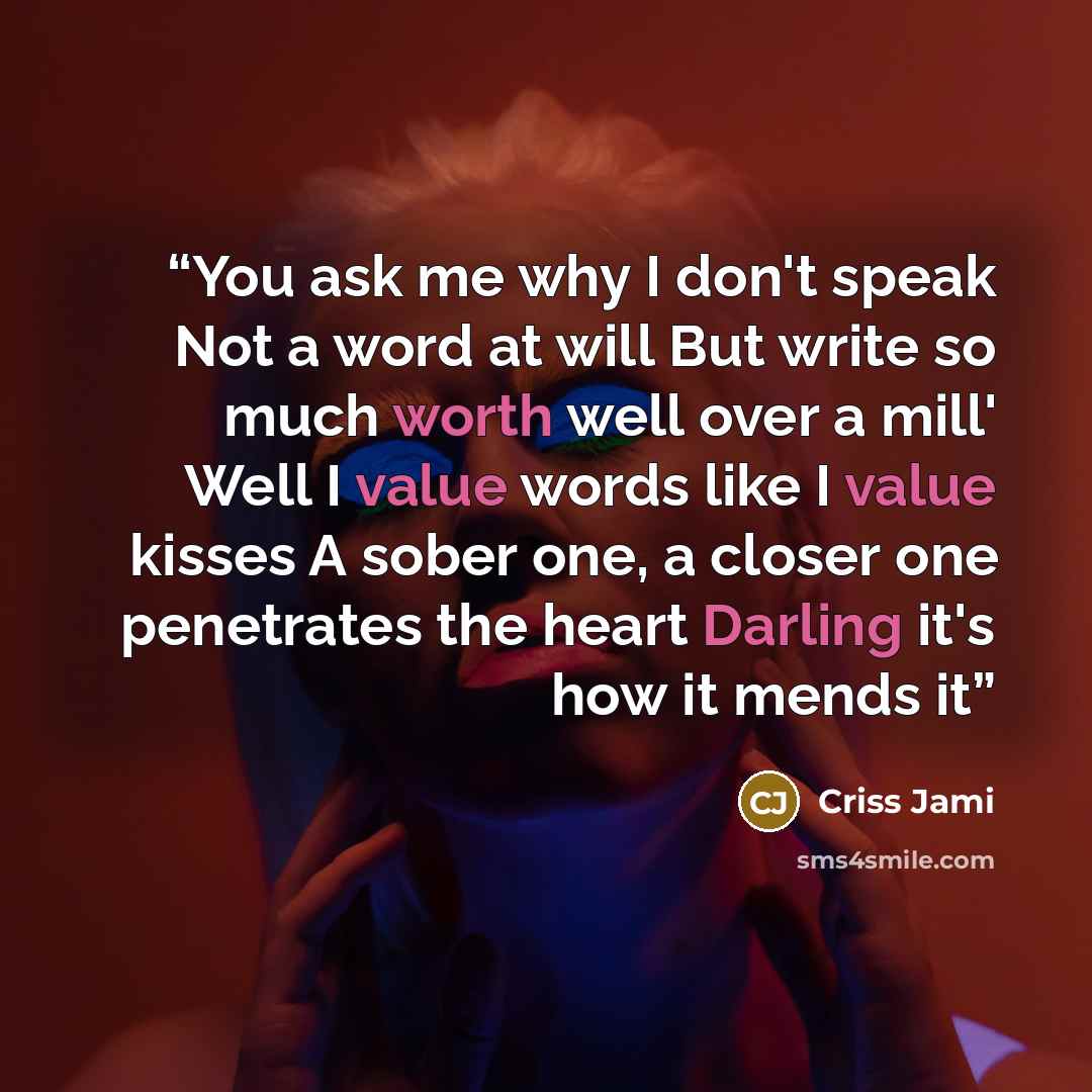 “You ask me why I don't speak Not a word at will But write so much worth well over a mill' Well I value words like I value kisses A sober one, a closer one penetrates the heart Darling it's how it mends it” quote by Criss Jami