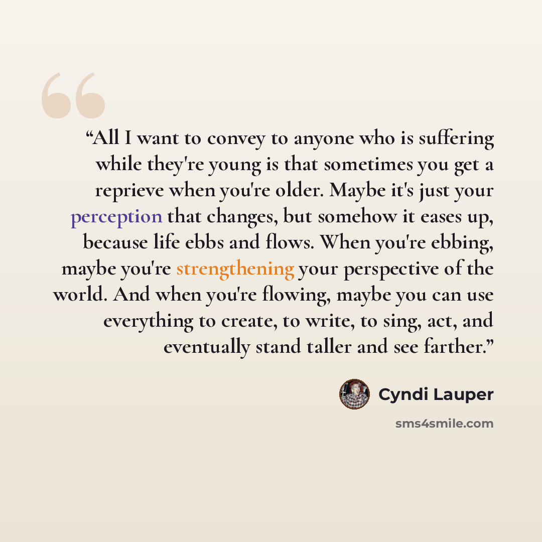 “All I want to convey to anyone who is suffering while they're young is that sometimes you get a reprieve when you're older. Maybe it's just your perception that changes, but somehow it eases up, because life ebbs and flows. When you're ebbing, maybe you're strengthening your perspective of the…” quote by Cyndi Lauper
