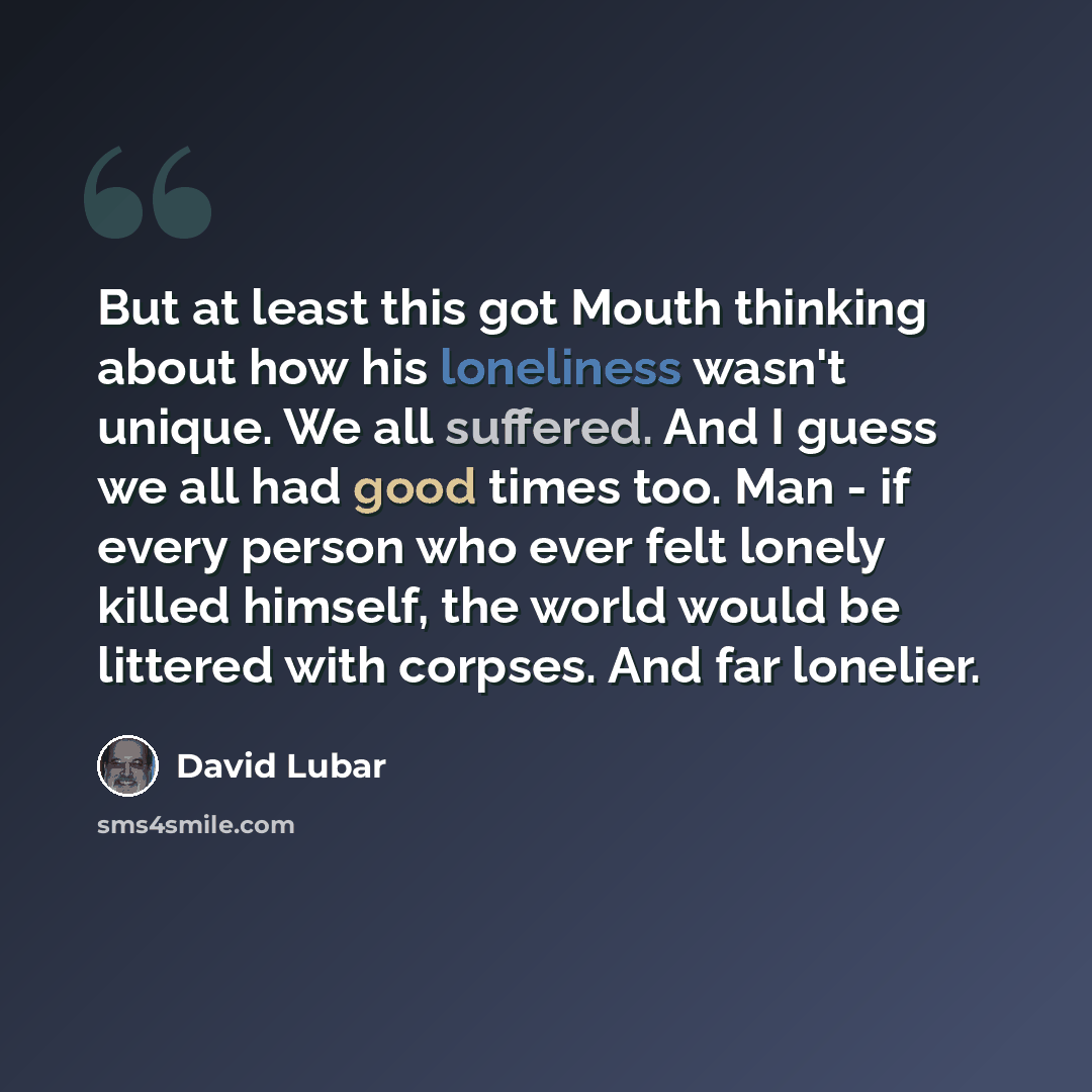 “But at least this got Mouth thinking about how his loneliness wasn't unique. We all suffered. And I guess we all had good times too. Man - if every person who ever felt lonely killed himself, the world would be littered with corpses. And far lonelier.” quote by David Lubar