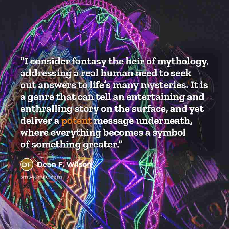 “I consider fantasy the heir of mythology, addressing a real human need to seek out answers to life’s many mysteries. It is a genre that can tell an entertaining and enthralling story on the surface, and yet deliver a potent message underneath, where everything becomes a symbol of something greater.” quote by Dean F. Wilson