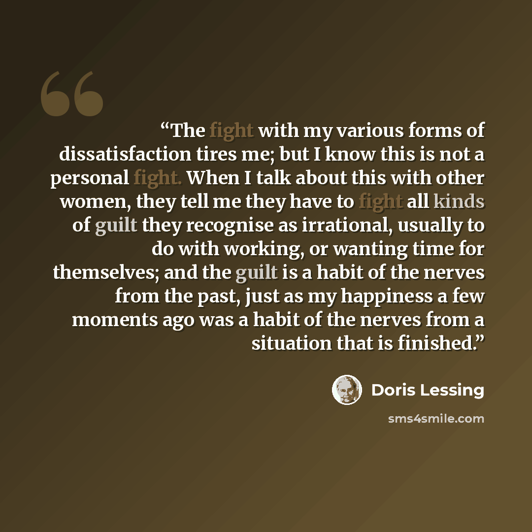 “The fight with my various forms of dissatisfaction tires me; but I know this is not a personal fight. When I talk about this with other women, they tell me they have to fight all kinds of guilt they recognise as irrational, usually to do with working, or wanting time for themselves; and the guilt…” quote by Doris Lessing