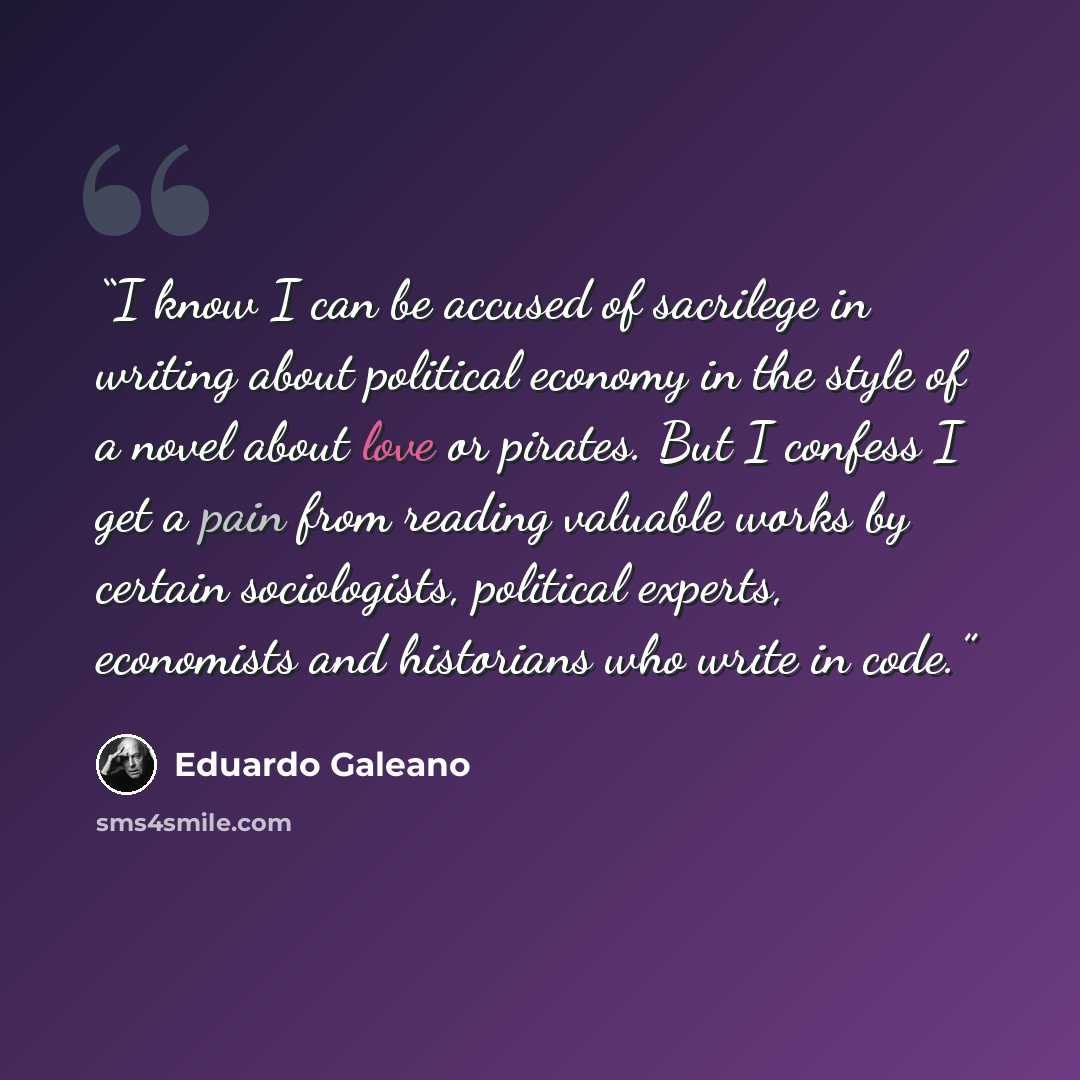 “I know I can be accused of sacrilege in writing about political economy in the style of a novel about love or pirates. But I confess I get a pain from reading valuable works by certain sociologists, political experts, economists and historians who write in code.” quote by Eduardo Galeano