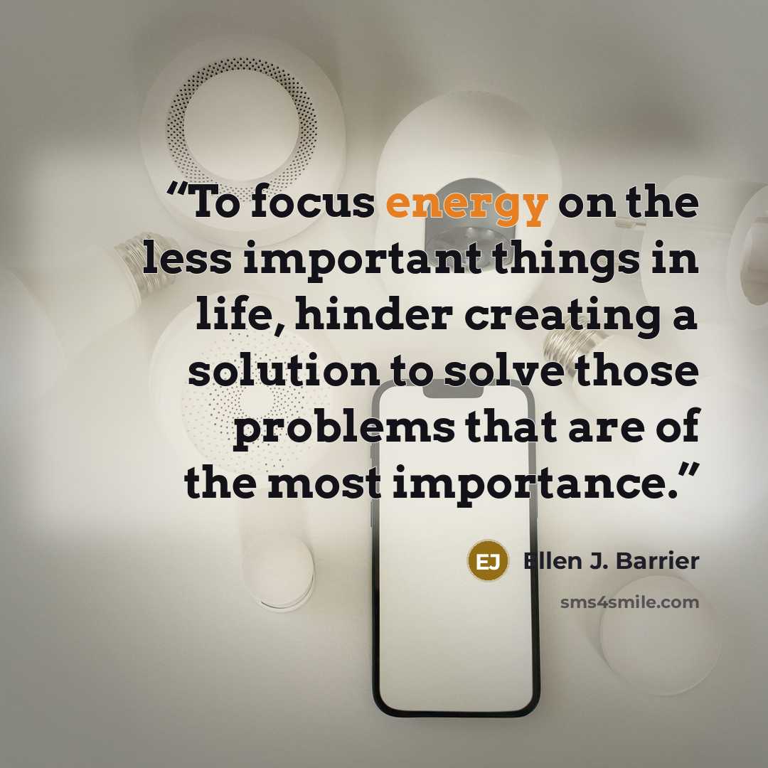 “To focus energy on the less important things in life, hinder creating a solution to solve those problems that are of the most importance.” quote by Ellen J. Barrier