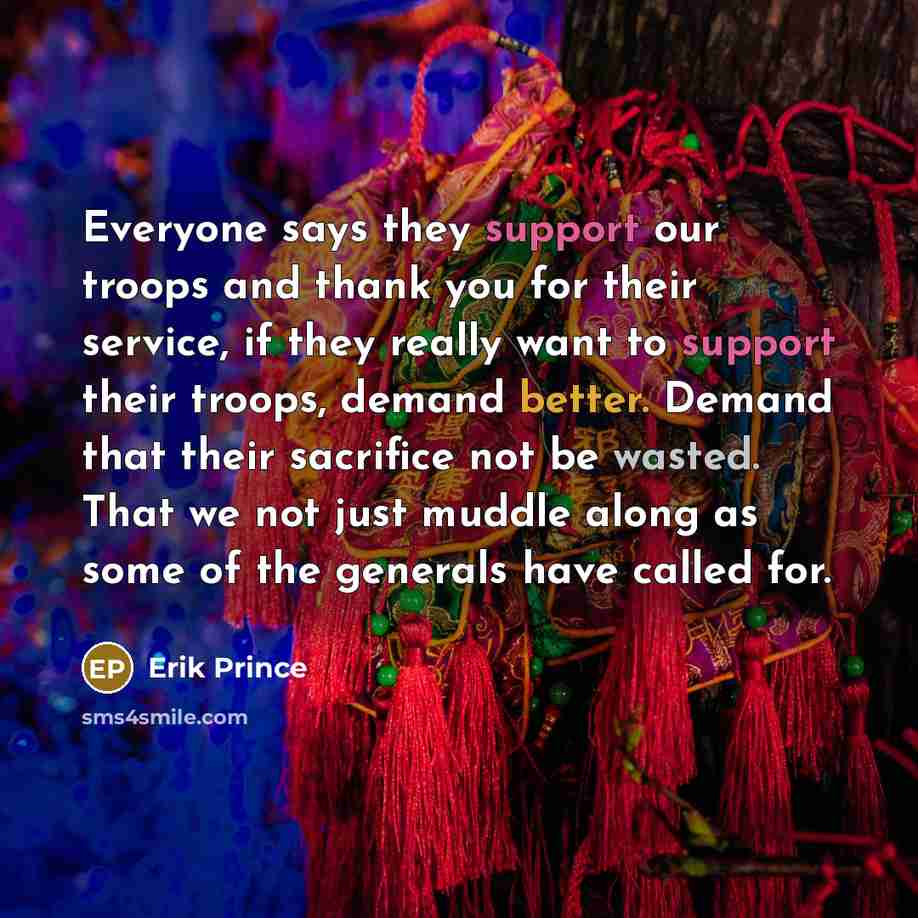 “Everyone says they support our troops and thank you for their service, if they really want to support their troops, demand better. Demand that their sacrifice not be wasted. That we not just muddle along as some of the generals have called for.” quote by Erik Prince