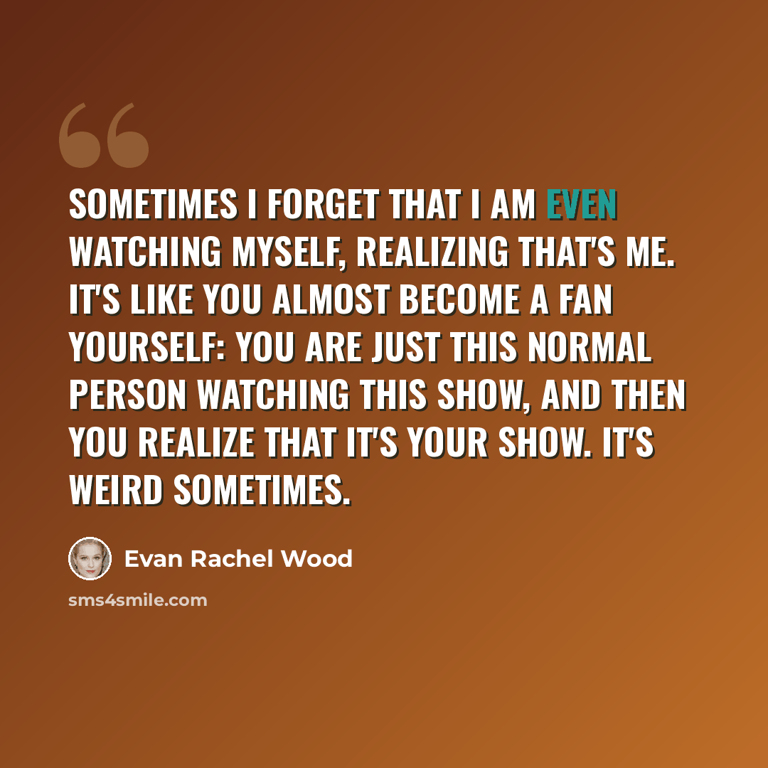 “Sometimes I forget that I am even watching myself, realizing that's me. It's like you almost become a fan yourself: You are just this normal person watching this show, and then you realize that it's your show. It's weird sometimes.” quote by Evan Rachel Wood