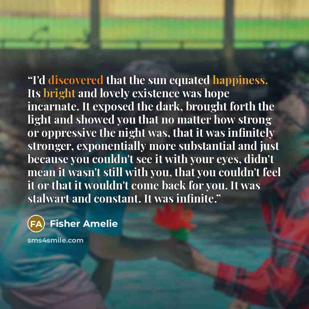 “I'd discovered that the sun equated happiness. Its bright and lovely existence was hope incarnate. It exposed the dark, brought forth the light and showed you that no matter how strong or oppressive the night was, that it was infinitely stronger, exponentially more substantial and just because you…” quote by Fisher Amelie