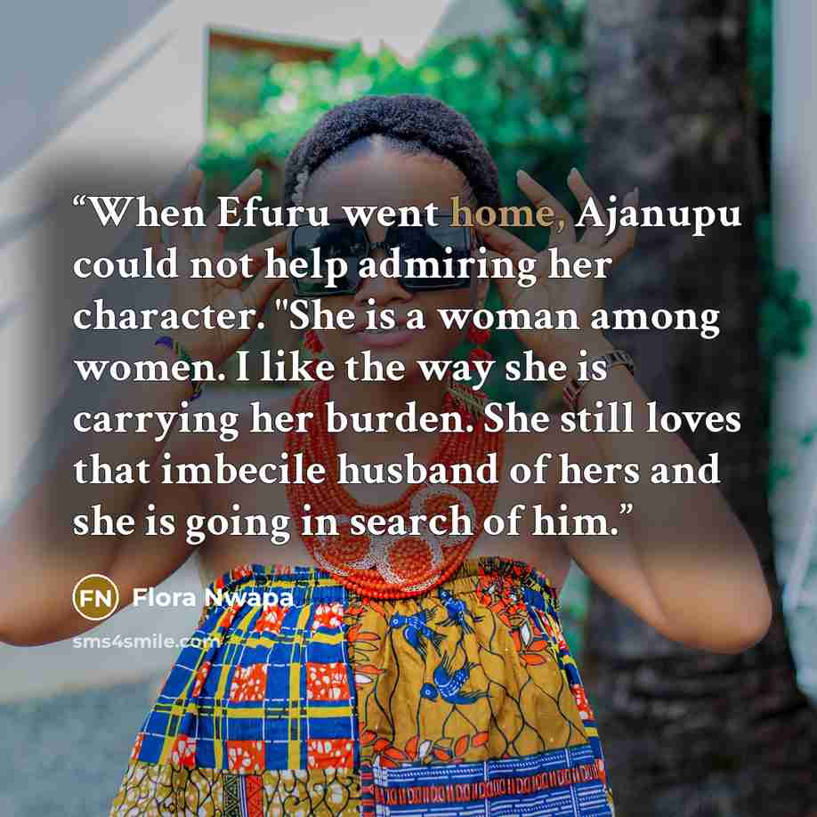 “When Efuru went home, Ajanupu could not help admiring her character. "She is a woman among women. I like the way she is carrying her burden. She still loves that imbecile husband of hers and she is going in search of him.” quote by Flora Nwapa